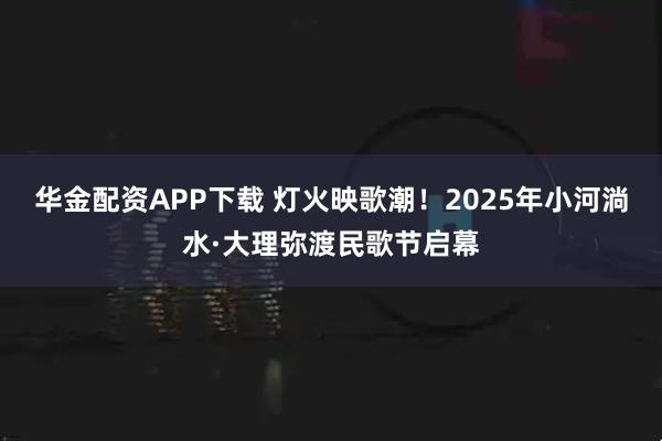 华金配资APP下载 灯火映歌潮！2025年小河淌水·大理弥渡民歌节启幕