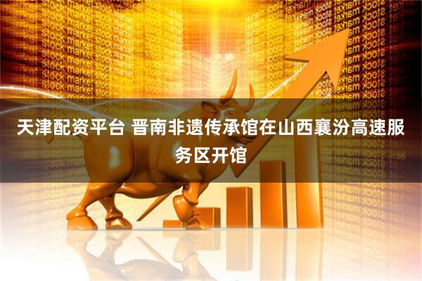 天津配资平台 晋南非遗传承馆在山西襄汾高速服务区开馆