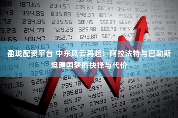 盈珑配资平台 中东风云再起！阿拉法特与巴勒斯坦建国梦的抉择与代价