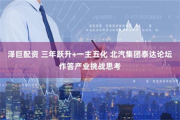 泽巨配资 三年跃升+一主五化 北汽集团泰达论坛作答产业挑战思考