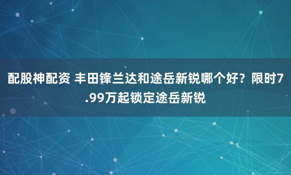 配股神配资 丰田锋兰达和途岳新锐哪个好？限时7.99万起锁定途岳新锐