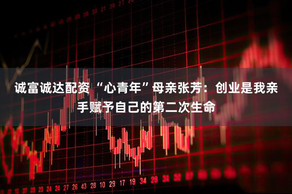 诚富诚达配资 “心青年”母亲张芳：创业是我亲手赋予自己的第二次生命
