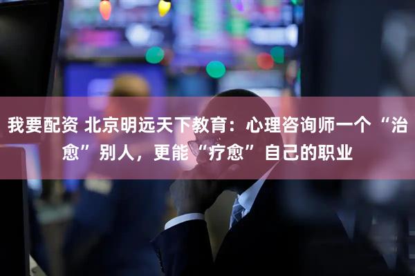 我要配资 北京明远天下教育：心理咨询师一个 “治愈” 别人，更能 “疗愈” 自己的职业