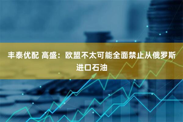 丰泰优配 高盛：欧盟不太可能全面禁止从俄罗斯进口石油