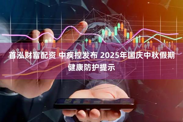 首泓财富配资 中疾控发布 2025年国庆中秋假期健康防护提示