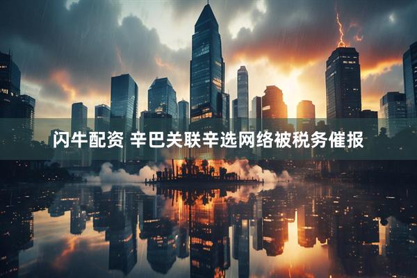 闪牛配资 辛巴关联辛选网络被税务催报