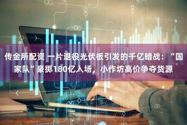 传金所配资 一片退役光伏板引发的千亿暗战：“国家队”豪掷180亿入场，小作坊高价争夺货源