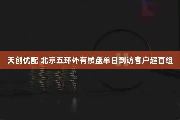 天创优配 北京五环外有楼盘单日到访客户超百组
