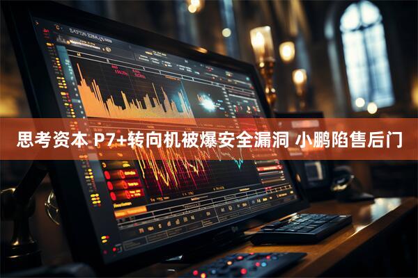思考资本 P7+转向机被爆安全漏洞 小鹏陷售后门