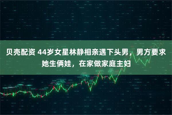 贝壳配资 44岁女星林静相亲遇下头男，男方要求她生俩娃，在家做家庭主妇