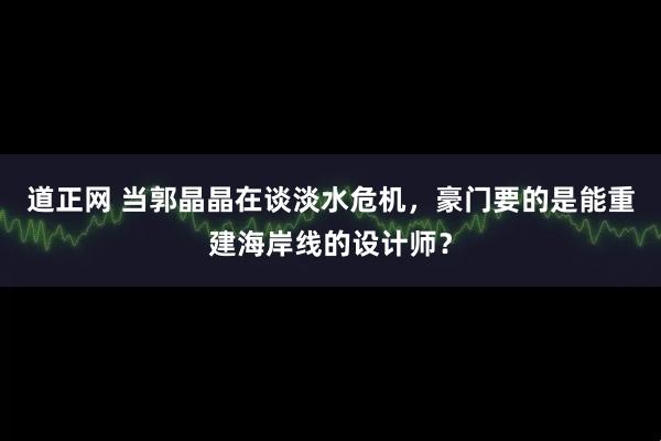 道正网 当郭晶晶在谈淡水危机，豪门要的是能重建海岸线的设计师？
