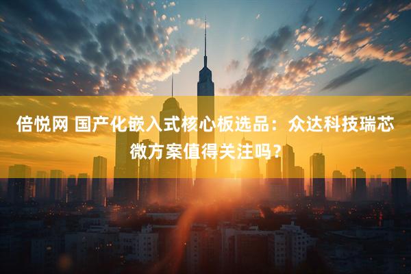 倍悦网 国产化嵌入式核心板选品：众达科技瑞芯微方案值得关注吗？