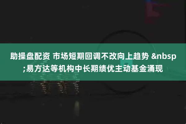 助操盘配资 市场短期回调不改向上趋势 易方达等机构中长期绩优主动基金涌现