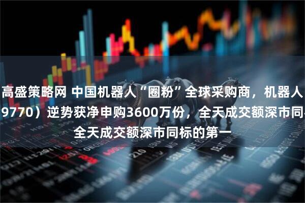 高盛策略网 中国机器人“圈粉”全球采购商，机器人ETF（159770）逆势获净申购3600万份，全天成交额深市同标的第一