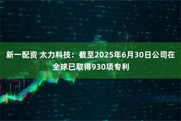 新一配资 太力科技：截至2025年6月30日公司在全球已取得930项专利