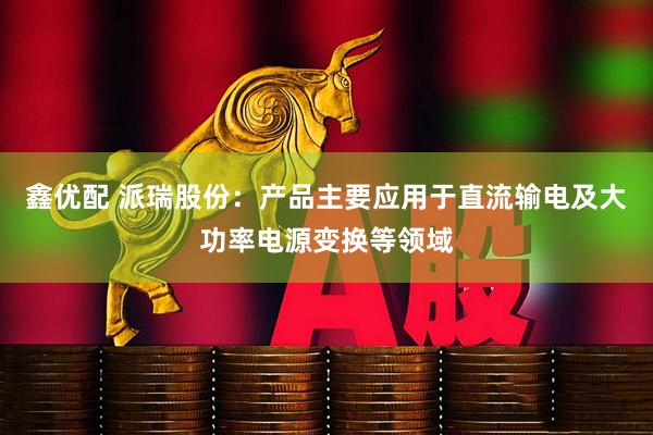 鑫优配 派瑞股份：产品主要应用于直流输电及大功率电源变换等领域