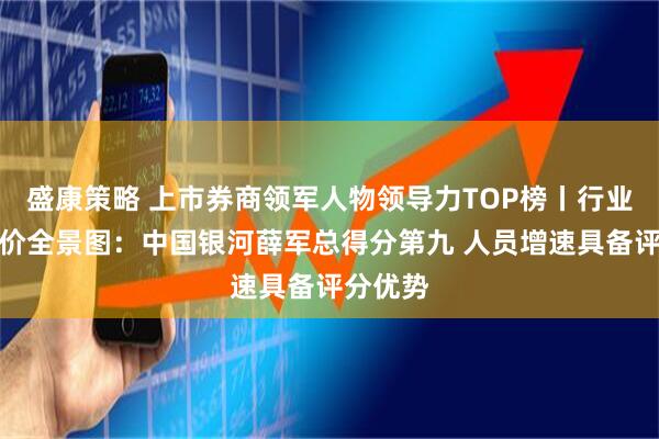 盛康策略 上市券商领军人物领导力TOP榜丨行业数据评价全景图：中国银河薛军总得分第九 人员增速具备评分优势