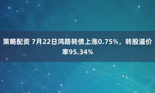 策略配资 7月22日鸿路转债上涨0.75%，转股溢价率95.34%