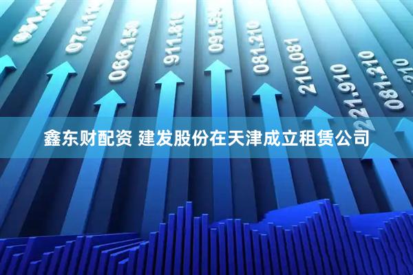 鑫东财配资 建发股份在天津成立租赁公司