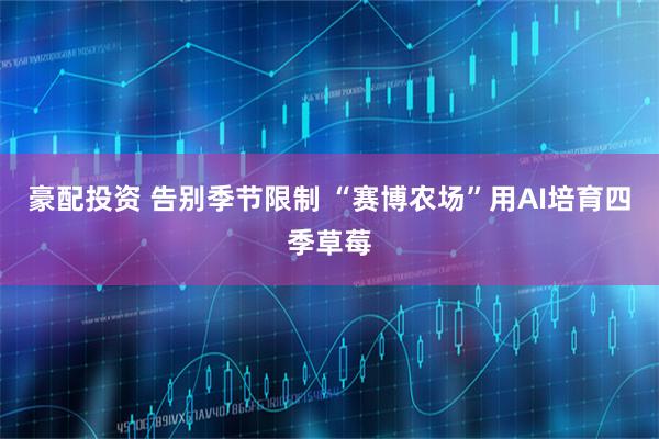 豪配投资 告别季节限制 “赛博农场”用AI培育四季草莓